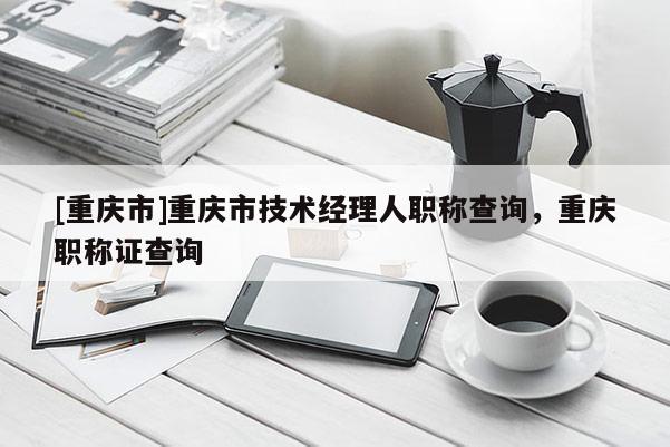 [重慶市]重慶市技術(shù)經(jīng)理人職稱查詢，重慶職稱證查詢
