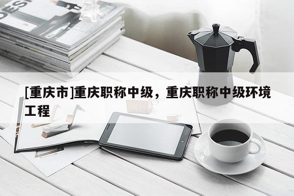 [重慶市]重慶職稱中級，重慶職稱中級環境工程