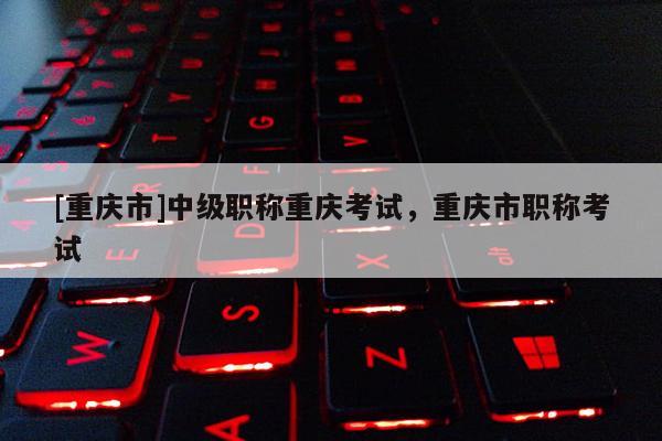 [重慶市]中級職稱重慶考試，重慶市職稱考試