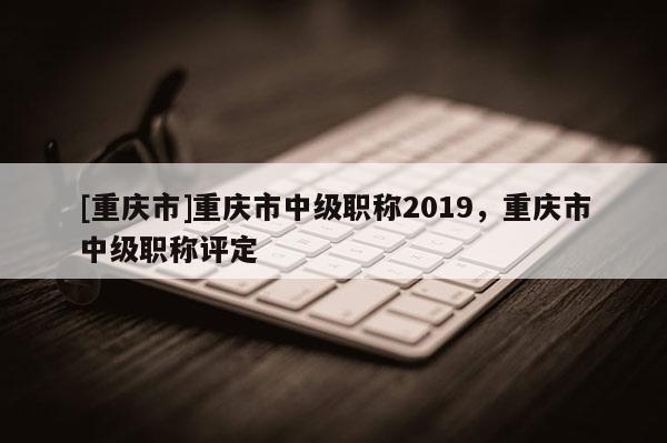 [重慶市]重慶市中級職稱2019，重慶市中級職稱評定