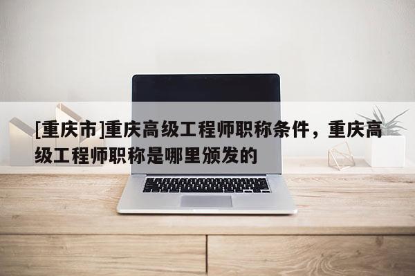 [重慶市]重慶高級工程師職稱條件，重慶高級工程師職稱是哪里頒發的
