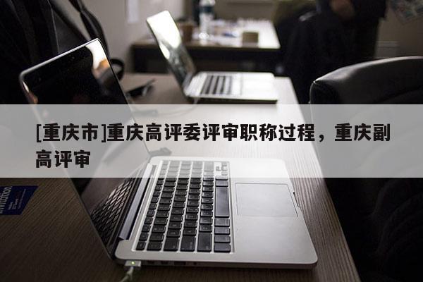 [重慶市]重慶高評(píng)委評(píng)審職稱(chēng)過(guò)程，重慶副高評(píng)審