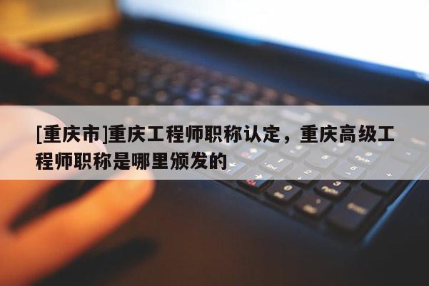 [重慶市]重慶工程師職稱認(rèn)定，重慶高級(jí)工程師職稱是哪里頒發(fā)的