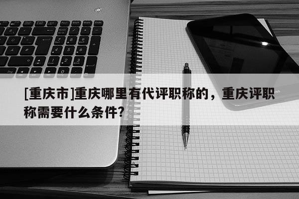 [重慶市]重慶哪里有代評職稱的，重慶評職稱需要什么條件?