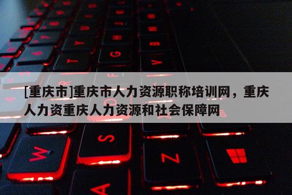 [重慶市]重慶市人力資源職稱培訓網，重慶人力資重慶人力資源和社會保障網