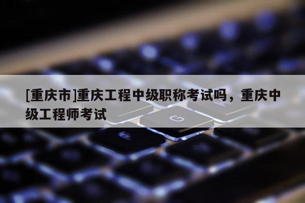 [重慶市]重慶工程中級職稱考試嗎，重慶中級工程師考試