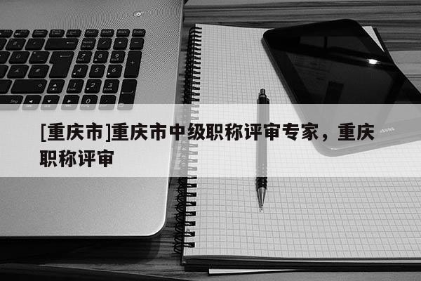 [重慶市]重慶市中級職稱評審專家，重慶 職稱評審
