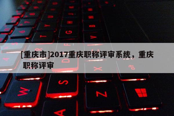 [重慶市]2017重慶職稱評審系統，重慶 職稱評審