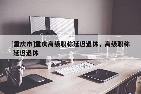 [重慶市]重慶高級(jí)職稱延遲退休，高級(jí)職稱 延遲退休