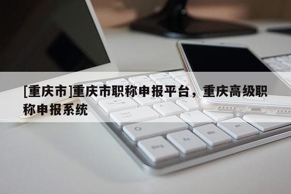 [重慶市]重慶市職稱申報平臺，重慶高級職稱申報系統