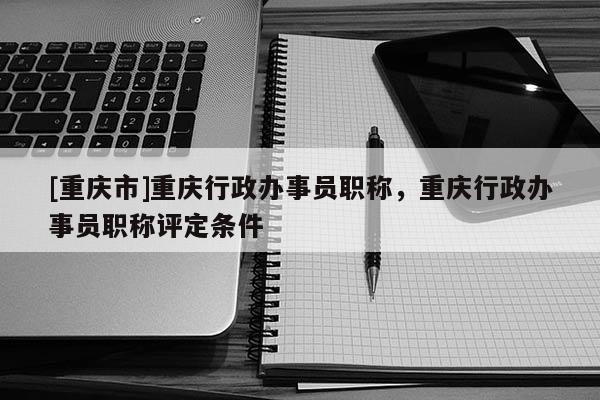 [重慶市]重慶行政辦事員職稱，重慶行政辦事員職稱評定條件