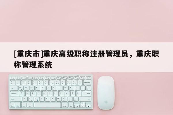 [重慶市]重慶高級職稱注冊管理員，重慶職稱管理系統