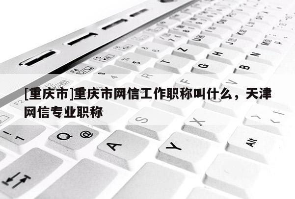 [重慶市]重慶市網信工作職稱叫什么，天津網信專業職稱