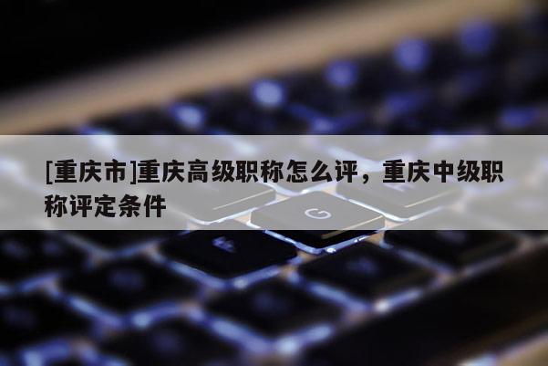 [重慶市]重慶高級職稱怎么評，重慶中級職稱評定條件