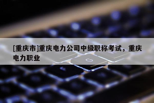 [重慶市]重慶電力公司中級職稱考試，重慶電力職業