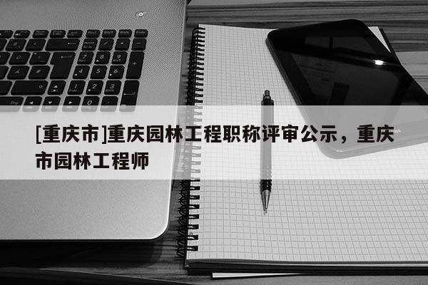 [重慶市]重慶園林工程職稱評(píng)審公示，重慶市園林工程師