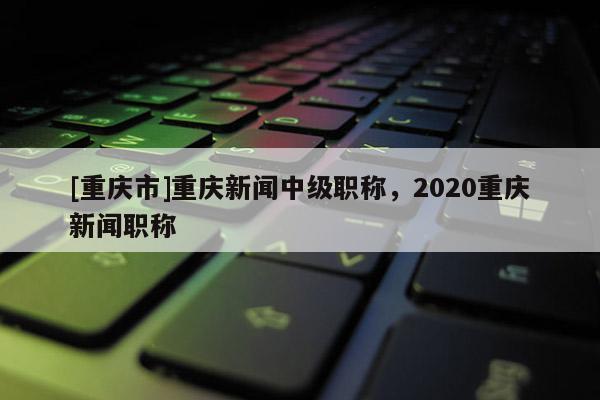 [重慶市]重慶新聞中級職稱，2020重慶新聞職稱