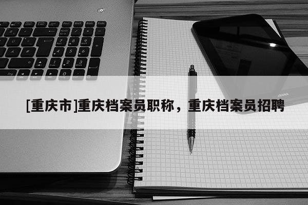 [重慶市]重慶檔案員職稱，重慶檔案員招聘