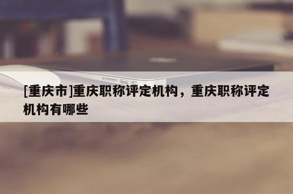 [重慶市]重慶職稱評定機構，重慶職稱評定機構有哪些