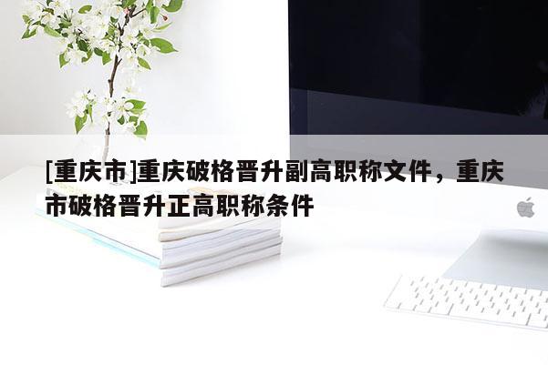 [重慶市]重慶破格晉升副高職稱文件，重慶市破格晉升正高職稱條件