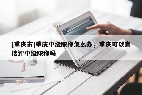 [重慶市]重慶中級職稱怎么辦，重慶可以直接評中級職稱嗎