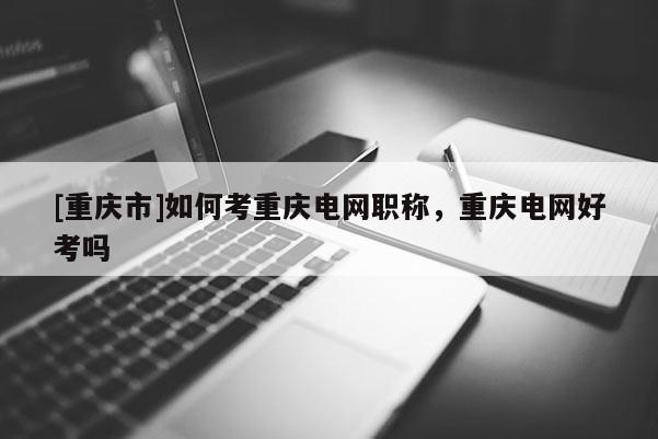 [重慶市]如何考重慶電網職稱，重慶電網好考嗎