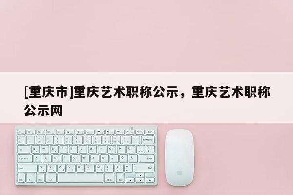 [重慶市]重慶藝術職稱公示，重慶藝術職稱公示網
