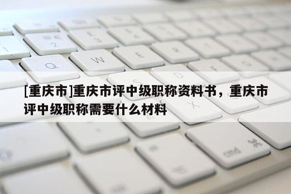 [重慶市]重慶市評中級職稱資料書，重慶市評中級職稱需要什么材料