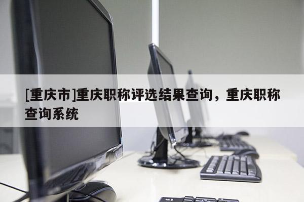 [重慶市]重慶職稱評選結(jié)果查詢，重慶職稱查詢系統(tǒng)