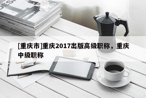 [重慶市]重慶2017出版高級職稱，重慶中級職稱