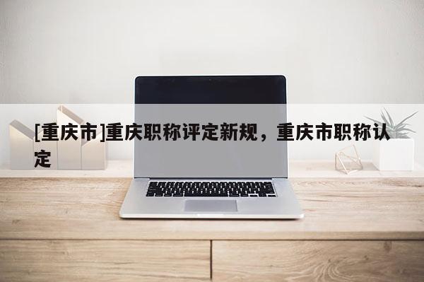 [重慶市]重慶職稱(chēng)評(píng)定新規(guī)，重慶市職稱(chēng)認(rèn)定