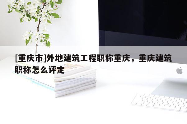 [重慶市]外地建筑工程職稱重慶，重慶建筑職稱怎么評定