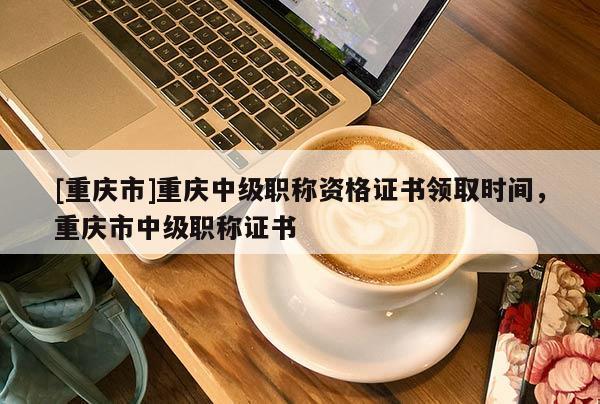 [重慶市]重慶中級職稱資格證書領(lǐng)取時間，重慶市中級職稱證書