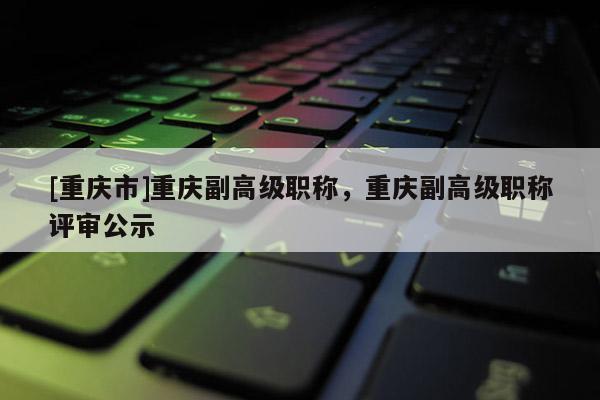 [重慶市]重慶副高級職稱，重慶副高級職稱評審公示