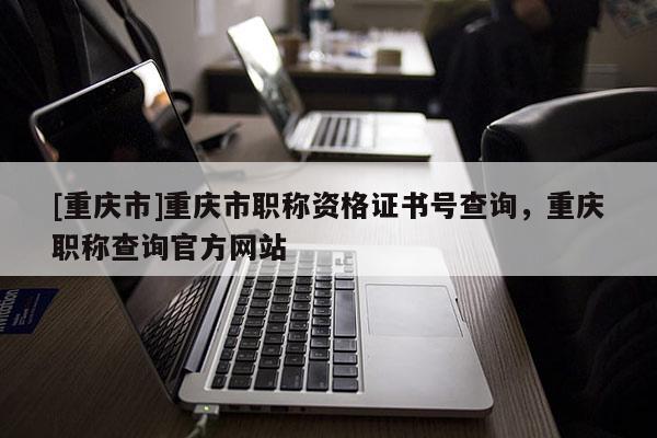 [重慶市]重慶市職稱資格證書號查詢，重慶職稱查詢官方網站