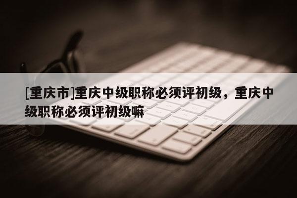 [重慶市]重慶中級職稱必須評初級，重慶中級職稱必須評初級嘛