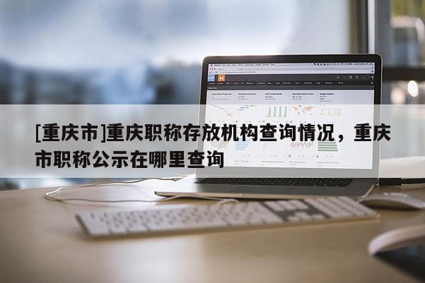 [重慶市]重慶職稱存放機構查詢情況，重慶市職稱公示在哪里查詢