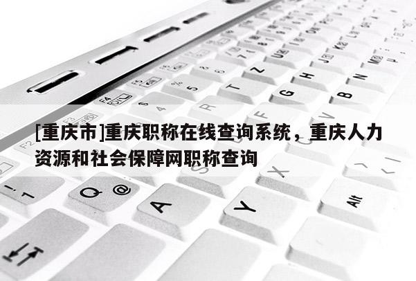 [重慶市]重慶職稱在線查詢系統，重慶人力資源和社會保障網職稱查詢