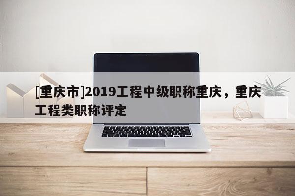 [重慶市]2019工程中級職稱重慶，重慶工程類職稱評定