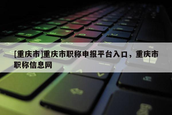 [重慶市]重慶市職稱申報平臺入口，重慶市職稱信息網