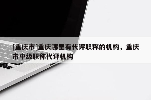 [重慶市]重慶哪里有代評職稱的機構，重慶市中級職稱代評機構