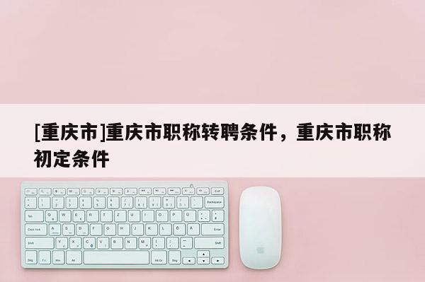 [重慶市]重慶市職稱轉(zhuǎn)聘條件，重慶市職稱初定條件