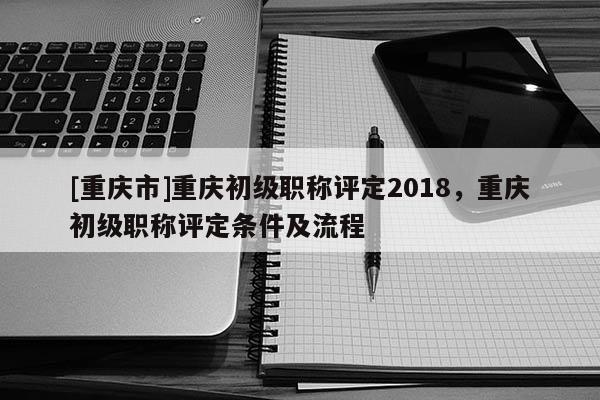 [重慶市]重慶初級職稱評定2018，重慶初級職稱評定條件及流程