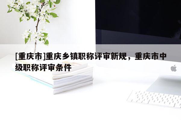 [重慶市]重慶鄉鎮職稱評審新規，重慶市中級職稱評審條件