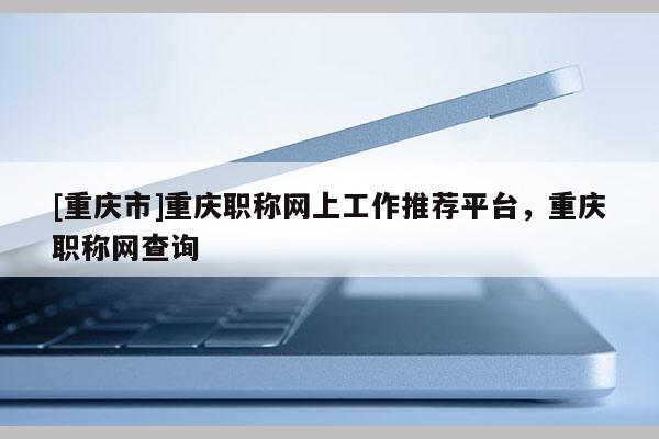 [重慶市]重慶職稱網(wǎng)上工作推薦平臺，重慶職稱網(wǎng)查詢