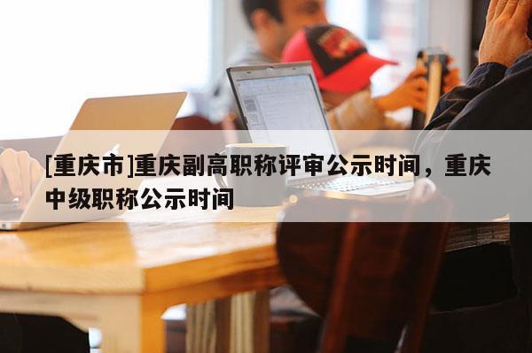 [重慶市]重慶副高職稱評審公示時間，重慶中級職稱公示時間