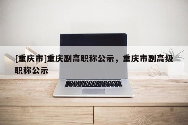 [重慶市]重慶副高職稱公示，重慶市副高級職稱公示