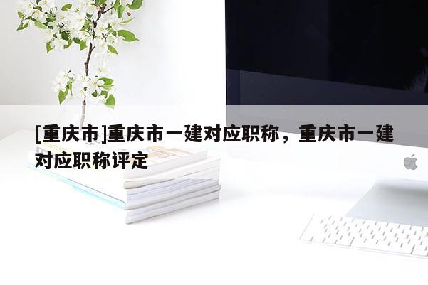 [重慶市]重慶市一建對應職稱，重慶市一建對應職稱評定