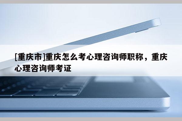 [重慶市]重慶怎么考心理咨詢師職稱，重慶心理咨詢師考證
