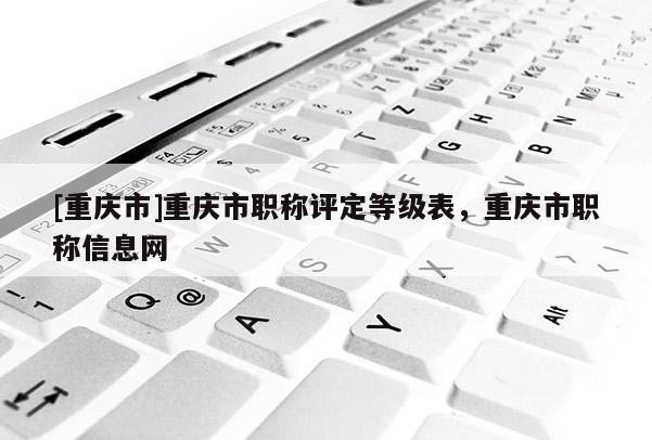 [重慶市]重慶市職稱評定等級表，重慶市職稱信息網